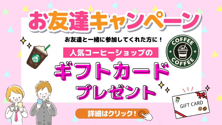 お友達キャンペーン |　お友達と一緒に参加してくれた方に！ 人気コーヒーショップのギフトカードプレゼント 詳細はクリック
